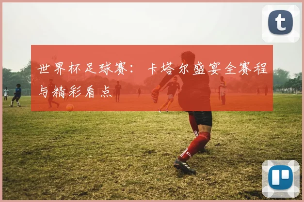 世界杯足球赛：卡塔尔盛宴全赛程与精彩看点