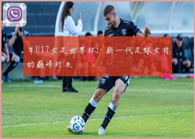 年U17女足世界杯：新一代足球女将的巅峰对决