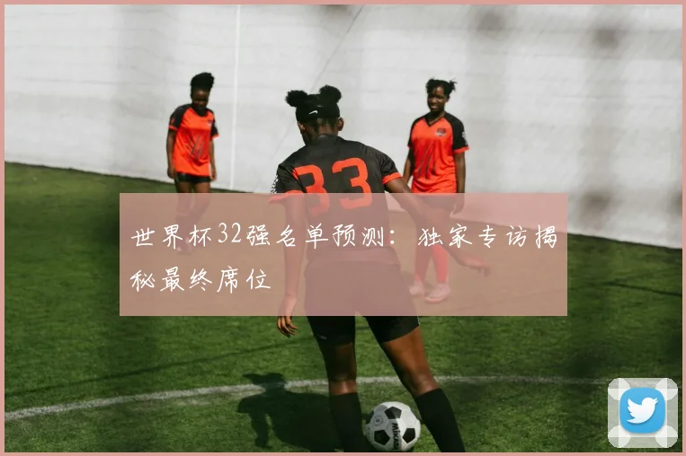 世界杯32强名单预测:独家专访揭秘最终席位