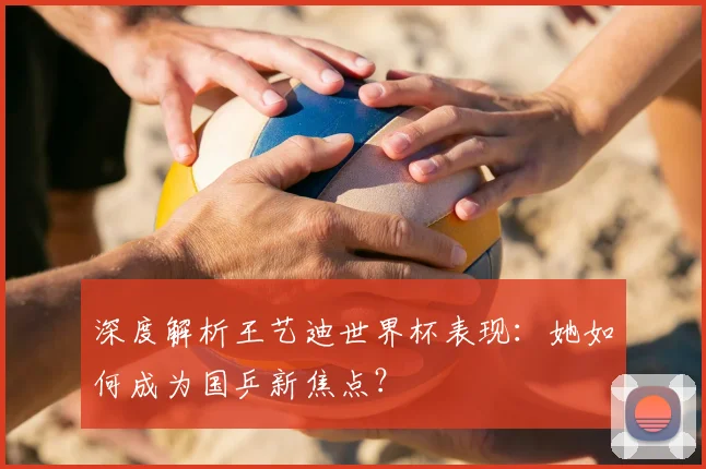 深度解析王艺迪世界杯表现：她如何成为国乒新焦点？