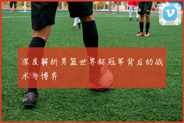 深度解析男篮世界杯冠军背后的战术与博弈