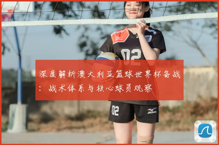 深度解析澳大利亚篮球世界杯备战：战术体系与核心球员观察