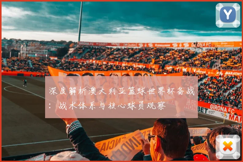 深度解析澳大利亚篮球世界杯备战：战术体系与核心球员观察