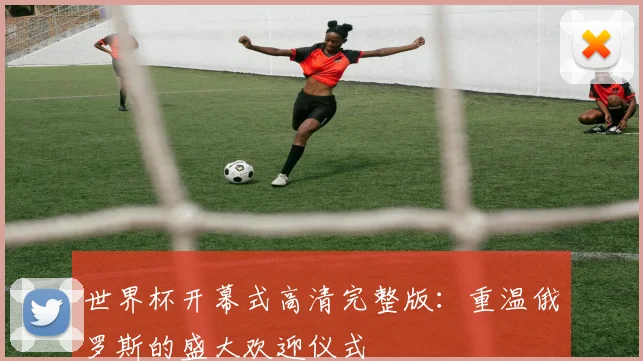 世界杯开幕式高清完整版：重温俄罗斯的盛大欢迎仪式