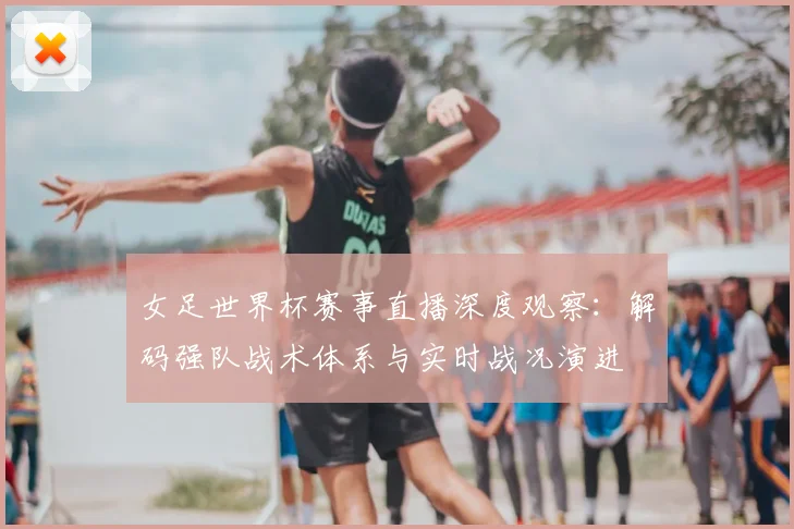 女足世界杯赛事直播深度观察：解码强队战术体系与实时战况演进