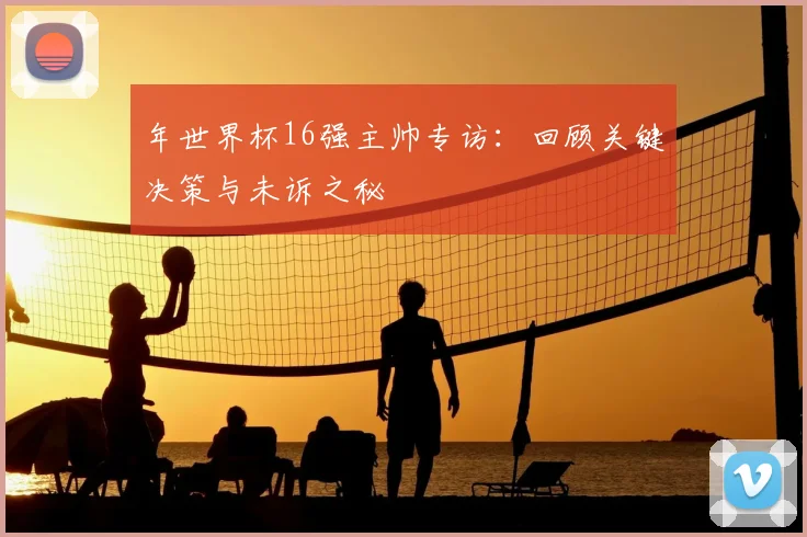 年世界杯16强主帅专访：回顾关键决策与未诉之秘