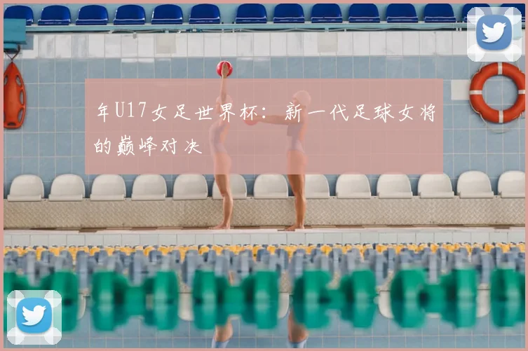 年U17女足世界杯：新一代足球女将的巅峰对决