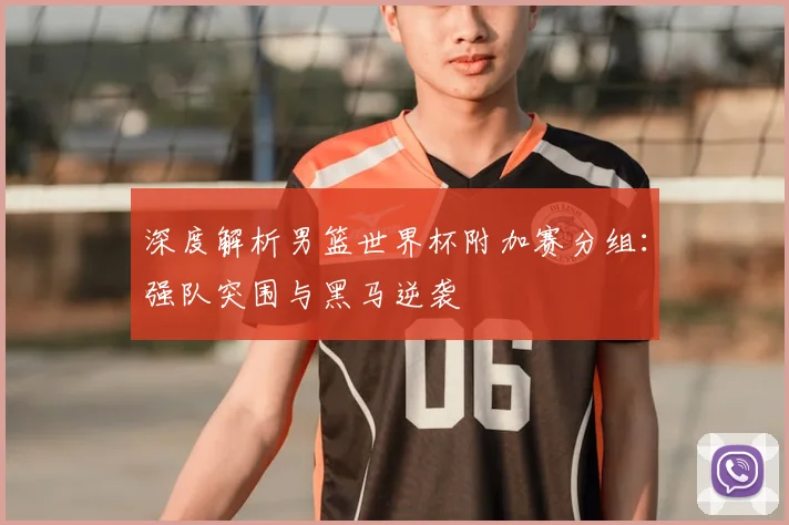 深度解析男篮世界杯附加赛分组：强队突围与黑马逆袭