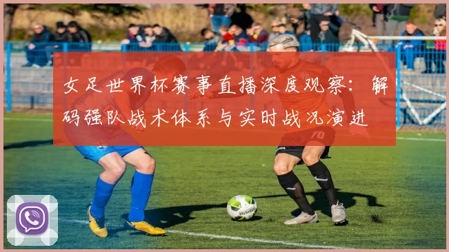 女足世界杯赛事直播深度观察：解码强队战术体系与实时战况演进
